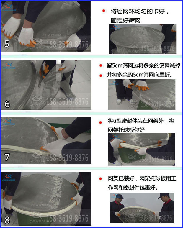 第五步：將旋振篩繃網(wǎng)環(huán)均勻的卡好固定好篩網(wǎng)第六步：留5cm篩網(wǎng)邊將多余的篩網(wǎng)減掉，并將多余的5cm篩網(wǎng)向里折第七步：將u型密封件裝在網(wǎng)架外，將網(wǎng)架托球板包好第八步：網(wǎng)架已裝好，網(wǎng)架托球板用工作網(wǎng)和密封件包裹好。