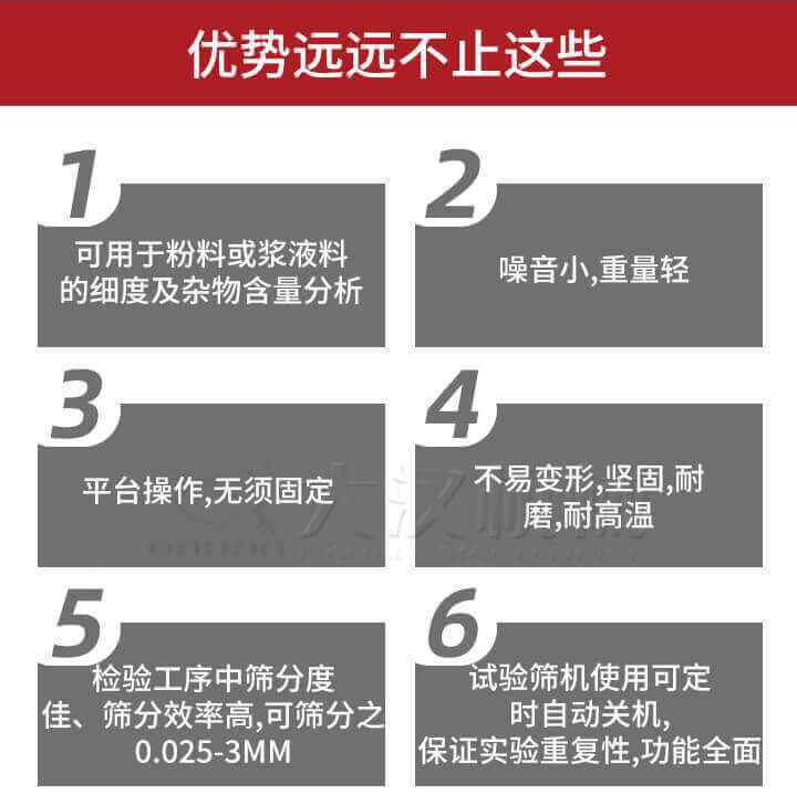 試驗篩優(yōu)勢：1，可用于粉料或漿液料的細度及雜物含量分析。2，噪音小，重量輕。3，平臺操作，無須固定。4，不易變形，堅固，耐磨，耐高溫。5，檢驗工序中篩分度佳，篩分效率高，可篩分之0.025-3MM6，試驗篩機使用可定時自動關機保證實驗重復性，功能全面。