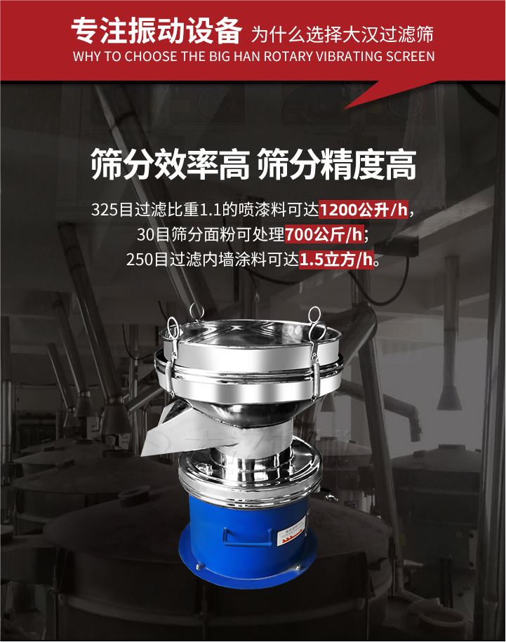 大漢過(guò)濾篩篩分效率高,精度高;325目過(guò)濾比重1:1的噴油漆可達(dá)1200公升/時(shí);30目篩粉面粉可處理700公斤/時(shí);250目過(guò)濾內(nèi)墻涂料可達(dá)1.5立方/h;過(guò)濾篩廠家直銷價(jià)格便宜。過(guò)濾篩適用物料：粘液粉末都可以使用具體產(chǎn)品如下：奶制品，油漆，泥漿，淀粉，果汁等。